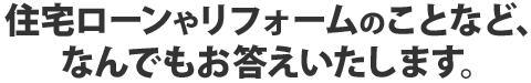 住宅ローンやリフォームのことなど、なんでもお答えいたします。