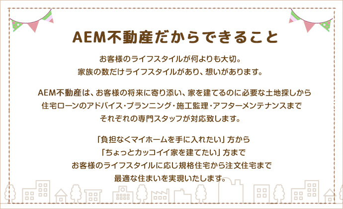 お客様のライフスタイルが何よりも大切。家族の数だけライフスタイルがあり、想いがあります。AEM不動産(旧ラックス不動産)は、お客様の将来に寄り添い、家を建てるのに必要な土地探しから住宅ローンのアドバイス・プランニング・施工監理・アフターメンテナンスまでそれぞれの専門スタッフが対応致します。「負担なくマイホームを手に入れたい」方から「ちょっとカッコイイ家を建てたい」方までお客様のライフスタイルに応じ規格住宅から注文住宅まで最適な住まいを実現いたします。