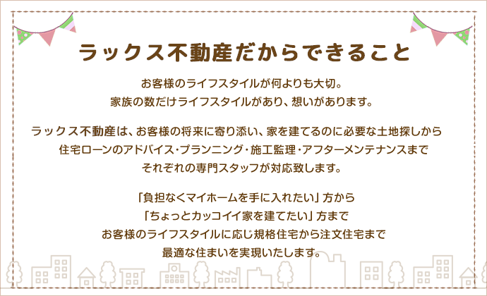 お客様のライフスタイルが何よりも大切。家族の数だけライフスタイルがあり、想いがあります。ラックス不動産は、お客様の将来に寄り添い、家を建てるのに必要な土地探しから住宅ローンのアドバイス・プランニング・施工監理・アフターメンテナンスまでそれぞれの専門スタッフが対応致します。「負担なくマイホームを手に入れたい」方から「ちょっとカッコイイ家を建てたい」方までお客様のライフスタイルに応じ規格住宅から注文住宅まで最適な住まいを実現いたします。