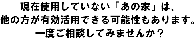 現在使用していない「あの家」は、他の方が有効活用できる可能性もあります。
一度ご相談してみませんか？